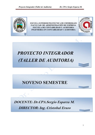 Proyecto Integrador (Taller de Auditoría) Dr. CPA. Sergio Esparza M.
1
ESCUELA
F
A
C
U
L
T
A
D
D
E
A
D
M
I
N
I
S
T
R
A
C
I
O
N
D
E
E
PROYECTO INTEGRADOR
(TALLER DE AUDITORIA)
ESCUELA SUPERIOR POLITECNICA DE CHIMBORAZO
FACULTAD DE ADMINISTRACIÓN DE EMPRESA
ESCUELA DE CONTABILIDAD Y AUDITORIA
INGENIERIA EN CONTABILIDAD Y AUDITORIA
NOVENO SEMESTRE
DOCENTE: Dr.CPA.Sergio Esparza M.
DIRECTOR: Ing. Cristobal Erazo
 