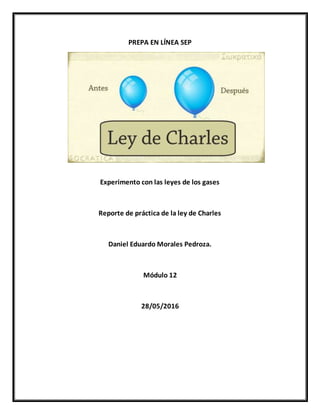 PREPA EN LÍNEA SEP
Experimento con las leyes de los gases
Reporte de práctica de la ley de Charles
Daniel Eduardo Morales Pedroza.
Módulo 12
28/05/2016
 