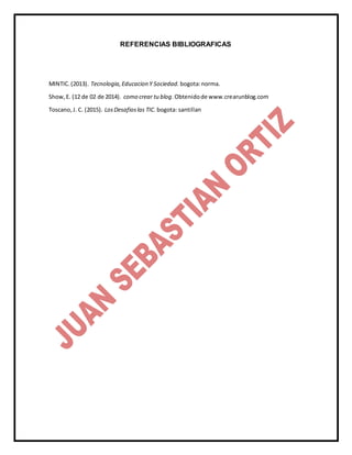 REFERENCIAS BIBLIOGRAFICAS
MINTIC.(2013). Tecnologia,Educacion Y Sociedad. bogota:norma.
Show,E. (12 de 02 de 2014). como crear tu blog.Obtenidode www.crearunblog.com
Toscano,J. C. (2015). LosDesafioslas TIC. bogota: santillan
 