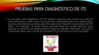 PRUEBAS PARA DIAGNÓSTICO DE ITS
• Las pruebas para diagnóstico de ITS pueden aplicarse para buscar una sola de
estas infecciones o bien incluir varias pruebas individuales para una amplia gama
de ellas, entre ellas las pruebas para sífilis ,gonorrea, hepatitis y las pruebas de VIH
SIDA . Sin embargo, no existe ningún procedimiento que pueda aplicarse para
detectar la presencia de absolutamente todos los agentes infecciosos, así que es
importante saber para cuál de las diferentes ETS sirve cada una de las pruebas.
 