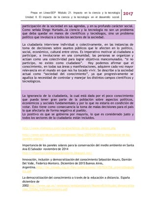 Prepa en Línea-SEP Módulo 21. Impacto en la ciencia y la tecnología
Unidad II. El impacto de la ciencia y la tecnología en el desarrollo social.
2017
participación de la sociedad en sus agendas, y en su profundo carácter social.
Como señala Diego Hurtado…la ciencia y la tecnología no son un problema
que deba quedar en manos de científicos y tecnólogos, sino un problema
político que involucra a todos los sectores de la sociedad.
La ciudadanía interviene individual o colectivamente, en las instancias de
toma de decisiones sobre asuntos públicos que le afecten en lo político,
social, económico, cultural entre otros. Es imperativo motivar al ciudadano a
participar, a involucrarse en una comunidad, las personas se organizan y
actúan como una colectividad para lograr objetivos mancomunados. “si no
participo, no existo como ciudadano”. Hoy podemos afirmar que el
conocimiento, en todas sus áreas y manifestaciones, adquiere cada vez mayor
relevancia en el mundo en que nos ha tocado vivir. Se describe a la sociedad
actual como “sociedad del conocimiento”, ya que progresivamente se
agudiza la necesidad de controlar y manejar los distintos campos científicos y
tecnológicos.
La ignorancia de la ciudadanía, la cual está dada por el poco conocimiento
que pueda tener gran parte de la población sobre aspectos políticos,
económicos y sociales fundamentales y por lo que no estaría en condición de
votar. Esto tiene como consecuencia la toma de malas decisiones para el país
lo que afectaría de forma negativa al pueblo.
Lo positivo es que se gobierna por mayoría, lo que es considerado justo y
todos los sectores de la ciudadanía están incluidos.
http://www.vtsmexico.com/caracteristicas-de-los-paneles-solares.php
http://www.gstriatum.com/energiasolar/blog/2009/09/30/la-importancia-de-los-
paneles-solares/
Importancia de los paneles solares para la conservación del medio ambiente en Santa
Ana El Salvador noviembre de 2014
http://importanciadelospanelessolares.blogspot.mx/
Innovación, inclusión y democratización del conocimiento Sebastián Mauro, Damián
Del Valle, Federico Montero. Diciembre de 2015 Buenos Aires,
Argentina.http://iec.conadu.org.ar/files/publicaciones/1457026358_universidadpubl
ica.pdf
La democratización del conocimiento a través de la educación a distancia. España
diciembre de
2002http://www.ugr.es/~sevimeco/revistaeticanet/Numero0/Articulos/democratiza
cion_%20del_%20conocimiento.pdf
 