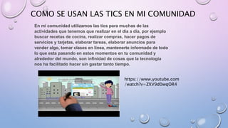 COMO SE USAN LAS TICS EN MI COMUNIDAD
En mi comunidad utilizamos las tics para muchas de las
actividades que tenemos que realizar en el día a día, por ejemplo
buscar recetas de cocina, realizar compras, hacer pagos de
servicios y tarjetas, elaborar tareas, elaborar anuncios para
vender algo, tomar clases en línea, mantenerte informado de todo
lo que esta pasando en estos momentos en tu comunidad y
alrededor del mundo, son infinidad de cosas que la tecnología
nos ha facilitado hacer sin gastar tanto tiempo.
https://www.youtube.com
/watch?v=ZXV9d0wqOR4
 
