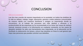 CONCLUSION
Gifs en la sociedad
Las tics han crecido de manera importante en la sociedad, en todos los ámbitos de
la vida se utilizan, trabajo, hogar, educación, gracias a estas estamos comunicados
de manera rápida con nuestros familiares o amigos no importando donde se
encuentren, en el trabajo los procesos son más rápidos y eficaces y la
productividad de las empresas se ha incrementado al no hacer las cosas de manera
manual, tenemos acceso a la información en cualquier momento, en los casos de
desastre también ha sido una herramienta muy importante, en la educación se ha
facilitado la elaboración de tareas y ahora hay estudios en línea lo cual genera que
haya mas personas que puedan concluir sus estudios.
 