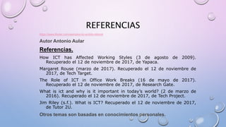 REFERENCIAS
https://www.lifeder.com/ejemplos-tic-ambito-laboral
Autor Antonio Aular
Referencias.
How ICT has Affected Working Styles (3 de agosto de 2009).
Recuperado el 12 de noviembre de 2017, de Yapaca.
Margaret Rouse (marzo de 2017). Recuperado el 12 de noviembre de
2017, de Tech Target.
The Role of ICT in Office Work Breaks (16 de mayo de 2017).
Recuperado el 12 de noviembre de 2017, de Research Gate.
What is ict and why is it important in today’s world? (2 de marzo de
2016). Recuperado el 12 de noviembre de 2017, de Tech Project.
Jim Riley (s.f.). What is ICT? Recuperado el 12 de noviembre de 2017,
de Tutor 2U.
Otros temas son basadas en conocimientos personales.
 