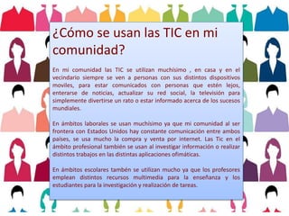 ¿Cómo se usan las TIC en mi
comunidad?
En mi comunidad las TIC se utilizan muchísimo , en casa y en el
vecindario siempre se ven a personas con sus distintos dispositivos
moviles, para estar comunicados con personas que estén lejos,
enterarse de noticias, actualizar su red social, la televisión para
simplemente divertirse un rato o estar informado acerca de los sucesos
mundiales.
En ámbitos laborales se usan muchísimo ya que mi comunidad al ser
frontera con Estados Unidos hay constante comunicación entre ambos
países, se usa mucho la compra y venta por internet. Las Tic en el
ámbito profesional también se usan al investigar información o realizar
distintos trabajos en las distintas aplicaciones ofimáticas.
En ámbitos escolares tambén se utilizan mucho ya que los profesores
emplean distintos recursos multimedia para la enseñanza y los
estudiantes para la investigación y realización de tareas.
 