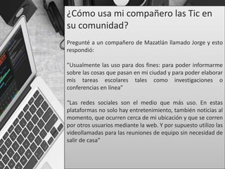 ¿Cómo usa mi compañero las Tic en
su comunidad?
Pregunté a un compañero de Mazatlán llamado Jorge y esto
respondió:
”Usualmente las uso para dos fines: para poder informarme
sobre las cosas que pasan en mi ciudad y para poder elaborar
mis tareas escolares tales como investigaciones o
conferencias en línea”
“Las redes sociales son el medio que más uso. En estas
plataformas no solo hay entretenimiento, también noticias al
momento, que ocurren cerca de mi ubicación y que se corren
por otros usuarios mediante la web. Y por supuesto utilizo las
videollamadas para las reuniones de equipo sin necesidad de
salir de casa”
 