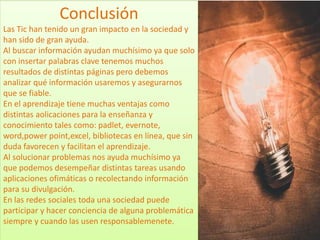 Conclusión
Las Tic han tenido un gran impacto en la sociedad y
han sido de gran ayuda.
Al buscar información ayudan muchísimo ya que solo
con insertar palabras clave tenemos muchos
resultados de distintas páginas pero debemos
analizar qué información usaremos y asegurarnos
que se fiable.
En el aprendizaje tiene muchas ventajas como
distintas aolicaciones para la enseñanza y
conocimiento tales como: padlet, evernote,
word,power point,excel, bibliotecas en línea, que sin
duda favorecen y facilitan el aprendizaje.
Al solucionar problemas nos ayuda muchísimo ya
que podemos desempeñar distintas tareas usando
aplicaciones ofimáticas o recolectando información
para su divulgación.
En las redes sociales toda una sociedad puede
participar y hacer conciencia de alguna problemática
siempre y cuando las usen responsablemenete.
 