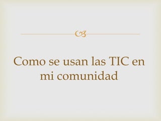 
Como se usan las TIC en
mi comunidad
 