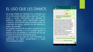 EL USO QUE LES DAMOS
Mi amigo Walter de Tixkokob, Yuc. Comenta que
en la comunidad donde radica usan las TIC para
enviar y recibir información, por ejemplo en
teléfonos celulares para intercambiar música,
imágenes, documentos para las tareas y leer los
materiales de apoyo, además de ver películas y
videos de youtube.
Se pueden conectar en su casa si cuentan con un
modem de internet y si no pueden acudir al
parque de la comunidad y conectarse ahí ya que
cuentan con servicio de internet gratis.
Y generalmente las usan en todo momento, en
televisores, la radio, computadora y antes
mencionado el celular.
 