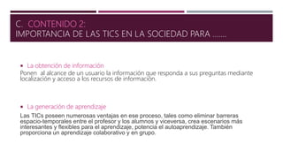  La obtención de información
Ponen al alcance de un usuario la información que responda a sus preguntas mediante
localización y acceso a los recursos de información.
 La generación de aprendizaje
Las TICs poseen numerosas ventajas en ese proceso, tales como eliminar barreras
espacio-temporales entre el profesor y los alumnos y viceversa, crea escenarios más
interesantes y flexibles para el aprendizaje, potencia el autoaprendizaje. También
proporciona un aprendizaje colaborativo y en grupo.
C. CONTENIDO 2:
IMPORTANCIA DE LAS TICS EN LA SOCIEDAD PARA …….
 