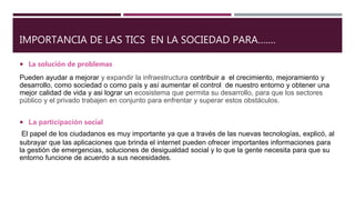 IMPORTANCIA DE LAS TICS EN LA SOCIEDAD PARA…….
 La solución de problemas
Pueden ayudar a mejorar y expandir la infraestructura contribuir a el crecimiento, mejoramiento y
desarrollo, como sociedad o como país y así aumentar el control de nuestro entorno y obtener una
mejor calidad de vida y asi lograr un ecosistema que permita su desarrollo, para que los sectores
público y el privado trabajen en conjunto para enfrentar y superar estos obstáculos.
 La participación social
El papel de los ciudadanos es muy importante ya que a través de las nuevas tecnologías, explicó, al
subrayar que las aplicaciones que brinda el internet pueden ofrecer importantes informaciones para
la gestión de emergencias, soluciones de desigualdad social y lo que la gente necesita para que su
entorno funcione de acuerdo a sus necesidades.
 