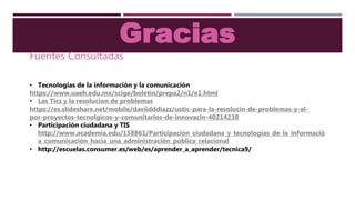 Gracias
Fuentes Consultadas
• Tecnologias de la información y la comunicación
https://www.uaeh.edu.mx/scige/boletin/prepa2/n1/e1.html
• Las Tics y la resolucion de problemas
https://es.slideshare.net/mobile/daviidddiazz/ustic-para-la-resolucin-de-problemas-y-el-
por-proyectos-tecnolgicos-y-comunitarios-de-innovacin-40214238
• Participación ciudadana y TIS
http://www.academia.edu/158861/Participación_ciudadana_y_tecnologías_de_la_informació
a_comunicación_hacia_una_administración_pública_relacional
• http://escuelas.consumer.es/web/es/aprender_a_aprender/tecnica9/
 