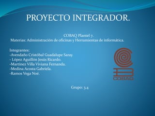 PROYECTO INTEGRADOR.
COBAQ Plantel 7.
Materias: Administración de oficinas y Herramientas de informática.
Integrantes:
-Avendaño Cristóbal Guadalupe Saray.
- López Aguillón Jesús Ricardo.
-Martínez Villa Viviana Fernanda.
-Medina Acosta Gabriela.
-Ramos Vega Noé.
Grupo: 3.4
 