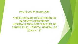 PROYECTO INTEGRADOR:
“FRECUENCIA DE DESNUTRICIÓN EN
PACIENTES GERIÁTRICOS
HOSPITALIZADOS POR FRACTURA DE
CADERA EN EL HOSPITAL GENERAL DE
ZONA N° 2”
 