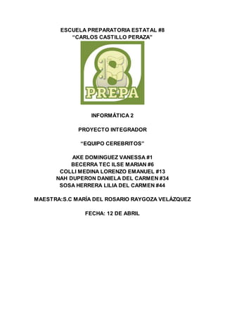 ESCUELA PREPARATORIA ESTATAL #8
“CARLOS CASTILLO PERAZA”
INFORMÁTICA 2
PROYECTO INTEGRADOR
“EQUIPO CEREBRITOS”
AKE DOMINGUEZ VANESSA #1
BECERRA TEC ILSE MARIAN #6
COLLI MEDINA LORENZO EMANUEL #13
NAH DUPERON DANIELA DEL CARMEN #34
SOSA HERRERA LILIA DEL CARMEN #44
MAESTRA:S.C MARÍA DEL ROSARIO RAYGOZA VELÁZQUEZ
FECHA: 12 DE ABRIL
 