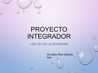PROYECTO
INTEGRADOR
LAS TIC EN LA SOCIEDAD
González Ríos Gabriela
Itzel
 