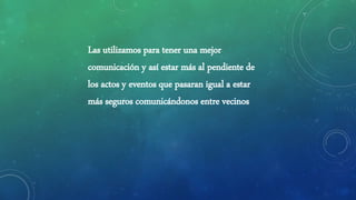 Las utilizamos para tener una mejor
comunicación y así estar más al pendiente de
los actos y eventos que pasaran igual a estar
más seguros comunicándonos entre vecinos
