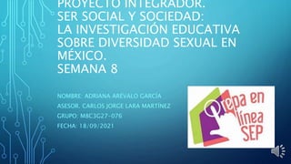 PROYECTO INTEGRADOR.
SER SOCIAL Y SOCIEDAD:
LA INVESTIGACIÓN EDUCATIVA
SOBRE DIVERSIDAD SEXUAL EN
MÉXICO.
SEMANA 8
NOMBRE: ADRIANA ARÉVALO GARCÍA
ASESOR. CARLOS JORGE LARA MARTÍNEZ
GRUPO: M8C3G27-076
FECHA: 18/09/2021
 
