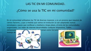 LAS TIC EN MI COMUNIDAD.
¿Cómo se usa la TIC en mi comunidad?
En mi comunidad utilizamos las TIC de diversas maneras, y es un proceso que requiere de
ciertos factores, y que a medida que vamos en evolución se van adaptando nuevas
estrategias y pasos que conllevan a mediano y largo plazo, al éxito de las comunidades
organizadas. Las redes de internet desarrolladas cualquier dispositivo, Tablet,
computadoras y teléfonos. También funcionan como herramienta para el almacenamiento y
manejo de la información.
 