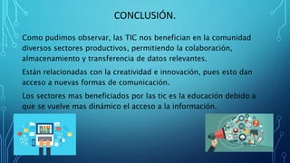 CONCLUSIÓN.
Como pudimos observar, las TIC nos benefician en la comunidad
diversos sectores productivos, permitiendo la colaboración,
almacenamiento y transferencia de datos relevantes.
Están relacionadas con la creatividad e innovación, pues esto dan
acceso a nuevas formas de comunicación.
Los sectores mas beneficiados por las tic es la educación debido a
que se vuelve mas dinámico el acceso a la información.
 