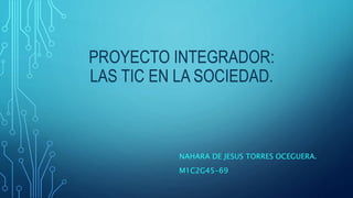 PROYECTO INTEGRADOR:
LAS TIC EN LA SOCIEDAD.
NAHARA DE JESUS TORRES OCEGUERA.
M1C2G45-69
 