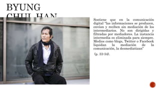 Sostiene que en la comunicación
digital “las informaciones se producen,
envían y reciben sin mediación de los
intermediarios. No son dirigidas y
filtradas por mediadores. La instancia
intermedia es eliminada para siempre.
Medios como blogs, Twitter o Facebook
liquidan la mediación de la
comunicación, la desmediatizan”
(p. 33-34).
 