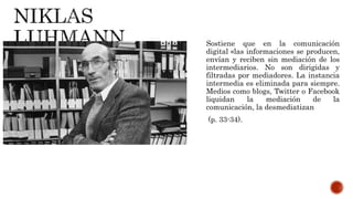 Sostiene que en la comunicación
digital «las informaciones se producen,
envían y reciben sin mediación de los
intermediarios. No son dirigidas y
filtradas por mediadores. La instancia
intermedia es eliminada para siempre.
Medios como blogs, Twitter o Facebook
liquidan la mediación de la
comunicación, la desmediatizan
(p. 33-34).
 