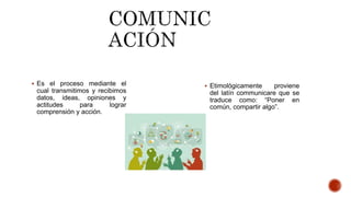  Es el proceso mediante el
cual transmitimos y recibimos
datos, ideas, opiniones y
actitudes para lograr
comprensión y acción.
 Etimológicamente proviene
del latín communicare que se
traduce como: “Poner en
común, compartir algo”.
 