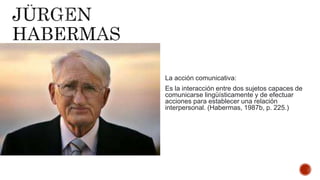 La acción comunicativa:
Es la interacción entre dos sujetos capaces de
comunicarse lingüísticamente y de efectuar
acciones para establecer una relación
interpersonal. (Habermas, 1987b, p. 225.)
 