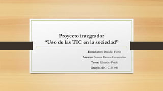 Proyecto integrador
“Uso de las TIC en la sociedad”
Estudiante: Braulio Flores
Asesora: Susana Ramos Covarrubias
Tutor: Eduardo Prado
Grupo: M1C1G26-041
 