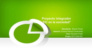 Proyecto integrador
“Uso de las TIC en la sociedad”
Estudiante: Braulio Flores
Asesora: Susana Ramos Covarrubias
Tutor: Eduardo Prado
Grupo: M1C1G40-041
 