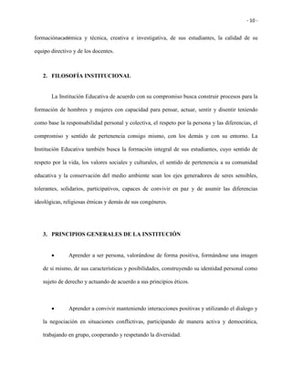 - 10 -
formaciónacadémica y técnica, creativa e investigativa, de sus estudiantes, la calidad de su
equipo directivo y de los docentes.
2. FILOSOFÍA INSTITUCIONAL
La Institución Educativa de acuerdo con su compromiso busca construir procesos para la
formación de hombres y mujeres con capacidad para pensar, actuar, sentir y disentir teniendo
como base la responsabilidad personal y colectiva, el respeto por la persona y las diferencias, el
compromiso y sentido de pertenencia consigo mismo, con los demás y con su entorno. La
Institución Educativa también busca la formación integral de sus estudiantes, cuyo sentido de
respeto por la vida, los valores sociales y culturales, el sentido de pertenencia a su comunidad
educativa y la conservación del medio ambiente sean los ejes generadores de seres sensibles,
tolerantes, solidarios, participativos, capaces de convivir en paz y de asumir las diferencias
ideológicas, religiosas étnicas y demás de sus congéneres.
3. PRINCIPIOS GENERALES DE LA INSTITUCIÓN
 Aprender a ser persona, valorándose de forma positiva, formándose una imagen
de sí mismo, de sus características y posibilidades, construyendo su identidad personal como
sujeto de derecho y actuando de acuerdo a sus principios éticos.
 Aprender a convivir manteniendo interacciones positivas y utilizando el dialogo y
la negociación en situaciones conflictivas, participando de manera activa y democrática,
trabajando en grupo, cooperando y respetando la diversidad.
 