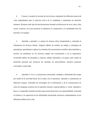 - 11 -
 Conocer y aceptar las normas de convivencia, respetando los diferentes puntos de
vista, preparándose para el ejercicio activo de la ciudadanía y respetando los derechos
humanos. Rechazar todo tipo de discriminaciones basadas en diferencias de sexo, etnia, clase
social, creencias, así como practicar la tolerancia, la cooperación y la solidaridad entre las
personas y los grupos.
 Aprender a aprender y a pensar de manera crítica interpretando y valorando la
información de diversas fuentes. Adquirir hábitos de estudio, de trabajo y estrategias de
aprendizaje, aprendiendo a aplicar los métodos del conocimiento científico para identificar y
resolver los problemas en los diversos campos del conocimiento y de la experiencia.
Consolidar hábitos de disciplina y esfuerzo, trabajo individual y en grupo como medio de
desarrollo personal que favorezca las actitudes de autoconfianza, iniciativa personal,
curiosidad y creatividad.
 Aprender a vivir y a comunicarse conociendo, cuidando y disfrutando del cuerpo
por medio de la actividad física, de la salud y de la naturaleza. Aprender a comunicarse en
diferentes lenguas, utilizando las tecnologías de la información y de la comunicación así
como los lenguajes artísticos de la expresión musical, corporal plástica y visual. Aprender a
hacer y a emprender teniendo iniciativa para tomar decisiones con responsabilidad, valorando
el esfuerzo y la superación de las dificultades practicando iniciativas emprendedoras en los
diferentes ámbitos de la vida.
 