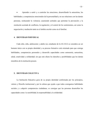- 12 -
 Aprender a sentir y a controlar las emociones, desarrollando la autoestima, las
habilidades y competencias emocionales de la personalidad y en sus relaciones con las demás
personas, rechazando la violencia; asumiendo actitudes que permitan la prevención y la
resolución acertada de conflictos, la regulación y el control de los sentimientos, así como la
negociación y mediación tanto en el ámbito escolar como en el familiar.
4. IDENTIDAD INDIVIDUAL
Cada niño, niña, adolescente y adulto (a), estudiante de la I.E.J.E.G se considera un ser
humano único con su propia identidad y su proceso formativo está orientado para que consiga
habilidades, competencias personales y desarrolle capacidades como autonomía, autoestima,
salud, creatividad y solidaridad; sin que esto afecte los derechos y posibilidades que los demás
miembros de la institución poseen.
5. IDENTIDAD COLECTIVA
La Institución Educativa goza de su propia identidad conformada por los principios,
valores y filosofía institucional y por la cultura que ayuda a que todos consigamos habilidades
sociales y a adquirir competencias ciudadanas, se consigue que las personas desarrollen las
capacidades como: la sensibilidad, la responsabilidad y la solidaridad.
 