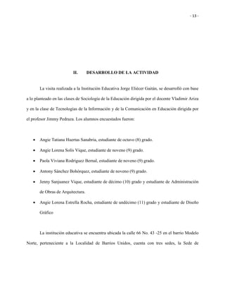 - 13 -
II. DESARROLLO DE LA ACTIVIDAD
La visita realizada a la Institución Educativa Jorge Eliécer Gaitán, se desarrolló con base
a lo planteado en las clases de Sociología de la Educación dirigida por el docente Vladimir Ariza
y en la clase de Tecnologías de la Información y de la Comunicación en Educación dirigida por
el profesor Jimmy Pedraza. Los alumnos encuestados fueron:
 Angie Tatiana Huertas Sanabria, estudiante de octavo (8) grado.
 Angie Lorena Solís Vique, estudiante de noveno (9) grado.
 Paola Viviana Rodríguez Bernal, estudiante de noveno (9) grado.
 Antony Sánchez Bohórquez, estudiante de noveno (9) grado.
 Jenny Sanjuanez Vique, estudiante de décimo (10) grado y estudiante de Administración
de Obras de Arquitectura.
 Angie Lorena Estrella Rocha, estudiante de undécimo (11) grado y estudiante de Diseño
Gráfico
La institución educativa se encuentra ubicada la calle 66 No. 43 -25 en el barrio Modelo
Norte, perteneciente a la Localidad de Barrios Unidos, cuenta con tres sedes, la Sede de
 