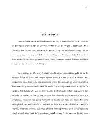 - 15 -
CONCLUSIONES
La encuesta realizada a la Institución Educativa Jorge Eliécer Gaitán, se realizó siguiendo
los parámetros exigidos por los espacios académicos de Sociología y Tecnologías de la
Educación. Los alumnos intervenidos nos dieron una clara y concisa información acerca de sus
opiniones con respecto a algunas de las conformidades o inconformidades de las distintas áreas
de su Institución Educativa, que generalizando, todos y cada uno de ellos tienen un sentido de
pertenencia como alumnos de este Colegio.
Las relaciones sociales a nivel grupal, son claramente observadas en cada una de las
actitudes de los integrantes del colegio, algunos alumnos se ven entre ellos mismos como
competencias tanto física como intelectualmente, lo que da a entender que existe un grado de
rivalidad fuerte, generando así niveles de alta violencia, que en algunas ocasiones es requerida la
presencia de la Policía; esto forja un inconformismo con los lugares aledaños al colegio ya que,
haciendo un sondeo con los vecinos cercanos, han planteado enviar comunicaciones a la
Secretaría de Educación para que la Institución sea traslada a un barrio más lejano. Nos surge
una inquietud y es, si cambiando el colegio de un lugar a otro, esto disminuiría la violencia
acarreada entre estos alumnos, analizando esta problemática pensamos que la solución proviene
más de sensibilización desde los propios hogares y colegio, esto debido a que los alumnos pasan
 