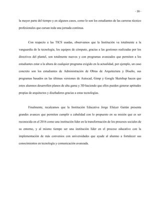 - 16 -
la mayor parte del tiempo y en algunos casos, como lo son los estudiantes de las carreras técnico
profesionales que cursan toda una jornada continua.
Con respecto a las TICS usadas, observamos que la Institución va totalmente a la
vanguardia de la tecnología, los equipos de cómputo, gracias a las gestiones realizadas por los
directivos del plantel, son totalmente nuevos y con programas avanzados que permiten a los
estudiantes estar a la altura de cualquier programa exigido en la actualidad, por ejemplo, un caso
concreto son los estudiantes de Administración de Obras de Arquitectura y Diseño, sus
programas basados en las últimas versiones de Autocad, Gimp y Google Sketshup hacen que
estos alumnos desarrollen planos de alta gama y 3D haciendo que ellos pueden generar aptitudes
propias de arquitectos y diseñadores gracias a estas tecnologías.
Finalmente, recalcamos que la Institución Educativa Jorge Eliécer Gaitán presenta
grandes avances que permiten cumplir a cabalidad con lo propuesto en su misión que es ser
reconocida en el 2016 como una institución líder en la transformación de los procesos sociales de
su entorno, y al mismo tiempo ser una institución líder en el proceso educativo con la
implementación de más convenios con universidades que ayude al alumno a fortalecer sus
conocimientos en tecnología y comunicación avanzada.
 