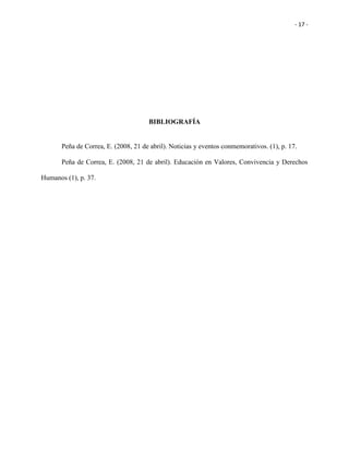 - 17 -
BIBLIOGRAFÍA
Peña de Correa, E. (2008, 21 de abril). Noticias y eventos conmemorativos. (1), p. 17.
Peña de Correa, E. (2008, 21 de abril). Educación en Valores, Convivencia y Derechos
Humanos (1), p. 37.
 