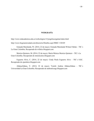 - 18 -
WEBGRAFÍA
http://www.redacademica.edu.co/webcolegios/12/jorgeliecergaitan/index.html
http://www.bogotamiciudad.com/directorio/Detalles.aspx?BMC=130105
Granada Marulanda, W. (2014, 22 de mayo). Granada Marulanda Wilmer Fabián – TIC´s
La Gran Colombia. Recuperado de wifatics.blogspot.com
Mestizo Quintero, M. (2014, 22 de mayo). María Mónica Mestizo Quintero – TIC´s La
Gran Colombia. Recuperado de mmonicatics.blogspot.com
Esguerra Alvis, C. (2014, 22 de mayo). Cindy Paola Esguerra Alvis – TIC´s UGC.
Recuperado de cpaolatics.blogspot.com
AldanaAldana, Y. (2014, 22 de mayo). Yamile Andrea AldanaAldana – TIC´s
Universidad La Gran Colombia. Recuperado de andreaticsugc.blogspot.com
 