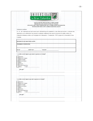 - 21 -
Estimado(a) estudiante:
REFERENTE DE IDENTIFICACIÓN
NOMBRES COMPLETOS
EDAD ______________JORNADA _____________ GRADO _____________________
1. ¿Cuáles son los lugares que menos le gustan en el colegio?
Auditorio
Salón de Computo
Salón de Baile
Salón de Música
Patio
Cafetería
Canchas Deportivas
Otras Cuales ____________________
¿Por qué?
________________________________________________________________________________
________________________________________________________________________________
2. ¿Cuáles son los lugares que más le gustan en el colegio?
Auditorio
Salón de Computo
Salón de Baile
Salón de Música
Patio
Cafetería
Canchas Deportivas
Otras Cuales ____________________
¿Por qué?
________________________________________________________________________________
________________________________________________________________________________
Es de vital importancia que usted conozca que la información que nos suministrará es muy valiosa para nosotros y estaremos muy
agradecidos con su colaboración. Esta encuesta es totalmente confidencial y hace parte de un proyecto de análisis, síntesis y de
evaluación de dinámicas sociales y las Tecnologías de la Información y Comunicación -TICS- propias de La Universidad La Gran
Colombia.
FACULTAD DE CIENCIAS DE LA EDUCACIÓN
PROGRAMA DE LICENCIATURA EN INGLÉS
ENCUESTA DE CARACTERIZACIÓN DE LA POBLACIÓN ESTUDIANTIL
INSTITUCIÓN EDUCATIVA JORGE ELIÉCER GAITÁN
 