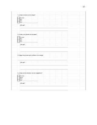 - 22 -
3. ¿Cómo se siente en este colegio?
Excelente
Bien
Mal
Otro __________________________
¿Por qué?
________________________________________________________________________________
________________________________________________________________________________
4. ¿Cómo es la relación con sus papás?
Excelente
Bien
Mal
Otro __________________________
¿Por qué?
________________________________________________________________________________
________________________________________________________________________________
5. Ubique las personas que son líderes en el colegio
___________________________________________________________________________________
¿Por qué?
________________________________________________________________________________
________________________________________________________________________________
6. ¿Cómo son las relaciones con sus compañeros?
Excelente
Buena
Mala
Otro __________________________
¿Por qué?
________________________________________________________________________________
________________________________________________________________________________
 