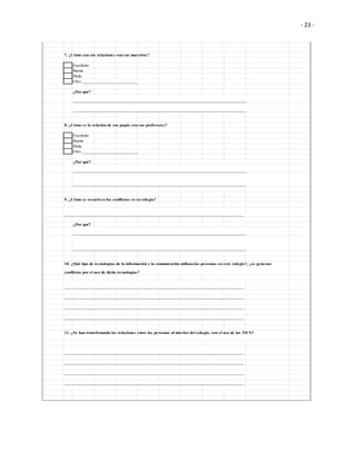 - 23 -
7. ¿Cómo son sus relaciones con sus maestros?
Excelente
Buena
Mala
Otro __________________________
¿Por qué?
________________________________________________________________________________
________________________________________________________________________________
8. ¿Cómo es la relación de sus papás con sus profesores?
Excelente
Buena
Mala
Otro __________________________
¿Por qué?
________________________________________________________________________________
________________________________________________________________________________
9. ¿Cómo se resuelven los conflictos en su colegio?
___________________________________________________________________________________
¿Por qué?
________________________________________________________________________________
________________________________________________________________________________
___________________________________________________________________________________
___________________________________________________________________________________
___________________________________________________________________________________
___________________________________________________________________________________
___________________________________________________________________________________
___________________________________________________________________________________
___________________________________________________________________________________
___________________________________________________________________________________
10. ¿Qué tipo de tecnologías de la información y la comunicación utilizan las personas en este colegio?, ¿se generan
conflictos por el uso de dicha tecnologías?
11. ¿Se han transformado las relaciones entre las personas al interior del colegio, con el uso de las TICS?
 