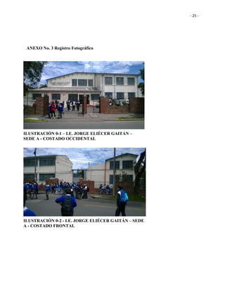 - 25 -
ANEXO No. 3 Registro Fotográfico
ILUSTRACIÓN 0-1 – I.E. JORGE ELIÉCER GAITÁN –
SEDE A - COSTADO OCCIDENTAL
ILUSTRACIÓN 0-2 - I.E. JORGE ELIÉCER GAITÁN – SEDE
A - COSTADO FRONTAL
 