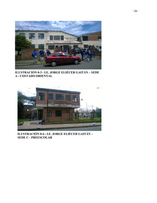 - 26 -
ILUSTRACIÓN 0-3 - I.E. JORGE ELIÉCER GAITÁN – SEDE
A - COSTADO ORIENTAL
ILUSTRACIÓN 0-4 - I.E. JORGE ELIÉCER GAITÁN –
SEDE C - PREESCOLAR
 