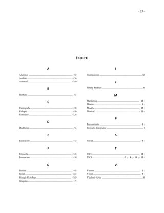 - 27 -
ÍNDICE
A
Alumnos ........................................................................ - 6 -
Ámbito........................................................................... - 5 -
Autocad........................................................................ - 16 -
B
Barbero .......................................................................... - 5 -
C
Cartografía..................................................................... - 8 -
Colegio .......................................................................... - 8 -
Consuelo...................................................................... - 13 -
D
Durkheim....................................................................... - 5 -
E
Educación ...................................................................... - 5 -
F
Filosofía....................................................................... - 12 -
Formación...................................................................... - 9 -
G
Gaitán ............................................................................ - 6 -
Gimp............................................................................ - 16 -
Google Sketshup.......................................................... - 16 -
Grupales......................................................................... - 7 -
I
Ilustraciones ......................................................................IV
J
Jimmy Pedraza ................................................................... II
M
Marketing.....................................................................- 14 -
Misión ............................................................................- 9 -
Modelo .........................................................................- 13 -
Musical.........................................................................- 11 -
P
Pensamiento ...................................................................- 6 -
Proyecto Integrador............................................................. I
S
Social..............................................................................- 9 -
T
TIC´s ............................................................................- 18 -
TICS...................................................- 7 -, - 8 -, - 16 -, - 19 -
V
Valores ...........................................................................- 5 -
Visión.............................................................................- 9 -
Vladimir Ariza ................................................................... II
 