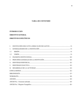 III
TABLA DE CONTENIDO
INTRODUCCION
OBJETIVO GENERAL
OBJETIVOS ESPECÍFICOS
I. INSTITUCIÓN EDUCATIVA JORGE ELIÉCER GAITÁN.......................................................- 9 -
1. GENERALIDADES DE LA INSTITUCIÓN ..................................................................................- 9 -
1.1 MISIÓN ........................................................................................................................................- 9 -
1.2 VISIÓN.........................................................................................................................................- 9 -
2. FILOSOFÍA INSTITUCIONAL.....................................................................................................- 10 -
3. PRINCIPIOS GENERALES DE LA INSTITUCIÓN....................................................................- 10 -
4. IDENTIDAD INDIVIDUAL..........................................................................................................- 12 -
5. IDENTIDAD COLECTIVA...........................................................................................................- 12 -
II. DESARROLLO DE LA ACTIVIDAD ..........................................................................................- 13 -
CONCLUSIONES ..................................................................................................................................- 15 -
BIBLIOGRAFÍA ....................................................................................................................................- 17 -
WEBGRAFÍA.........................................................................................................................................- 18 -
ANEXOS ................................................................................................................................................- 19 -
ANEXO No. 1 Encuesta realizada..........................................................................................................- 19 -
ANEXO No. 3 Registro Fotográfico.......................................................................................................- 25 -
 