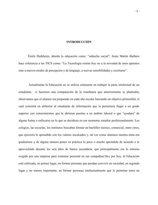 - 5 -
INTRODUCCIÓN
Émile Durkheim, aborda la educación como: “unhecho social”; Jesús Martín Barbero
hace referencia a las TICS como: “La Tecnología remite hoy no a la novedad de unos aparatos
sino a nuevos modos de percepción y de lenguaje, a nuevas sensibilidades y escrituras”.
Actualmente la Educación no se enfoca solamente en trabajar la parte intelectual de un
estudiante, si hacemos una comparación de la enseñanza que anteriormente se planteaba,
observamos que el alumno era preparado en cada año escolar buscando un objetivo primordial, el
cual consistía en atiborrar al estudiante de información que le permitiera llegar a un grado
superior con conocimientos que le abrieran puertas a un ámbito laboral o que “ayudara” de
alguna forma a enfocarse en lo que se decidiera en ese momento estudiar profesionalmente. Los
colegios, las escuelas, los institutos buscaban formar un bachiller técnico, comercial, entre otros,
que ejerciera lo aprendido con los valores inculcados y, tal vez como alumnos nuestra meta era
graduarnos y de alguna manera poner en práctica lo poco o mucho aprendido de acuerdo a lo
aprovechado durante los seis años de básica secundaria, que principalmente era lo mínimo
exigido por una empresa para contratar personal en sus compañías.Hoy por hoy, la Educación
está enfocada, en primer lugar, en formar personas que puedan convivir en sociedad, en segundo
lugar y no menos importante, en formar personas intelectualmente que le permitan tener un
 
