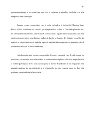 - 6 -
pensamiento crítico y, en tercer lugar que todo lo planteado y aprendido en el día vaya a la
vanguardia de la tecnología.
Basados en esta comparación, y en la visita realizada a la Institución Educativa Jorge
Eliécer Gaitán, diseñamos una encuesta que nos permitiera evaluar la Educación planteada allí,
no solo académicamente sino a nivel social, acercándonos a algunos de los estudiantes, que para
nuestro ejercicio fueron seis alumnos, padres de familia y docentes del Colegio, con el fin de
analizar su comportamiento en sociedad y para la sociedad a la que pertenecen y pertenecerán al
culminar sus estudios de básica secundaria.
La información aquí trazada, representa los diferentes puntos de vista de cada uno de los
estudiantes encuestados, su conformidad e inconformidad en el plantel educativo, su preferencia
o rechazo por algunas de las áreas del colegio y el porqué de cada una de sus respuestas; este
ejercicio realizado es una antelación a la preparación que nos propone todos los días esta
profesión encaminada hacia la docencia.
 