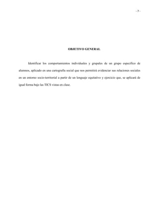 - 7 -
OBJETIVO GENERAL
Identificar los comportamientos individuales y grupales de un grupo específico de
alumnos, aplicado en una cartografía social que nos permitirá evidenciar sus relaciones sociales
en un entorno socio-territorial a partir de un lenguaje equitativo y ejercicio que, se aplicará de
igual forma bajo las TICS vistas en clase.
 