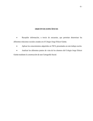- 8 -
OBJETIVOS ESPECÍFICOS
 Recopilar información, a través de encuestas, que permitan determinar las
diferentes relaciones sociales creadas en el Colegio Jorge Eliécer Gaitán.
 Aplicar los conocimientos adquiridos en TICS, presentados en este trabajo escrito.
 Analizar los diferentes puntos de vista de los alumnos del Colegio Jorge Eliécer
Gaitán mediante la construcción de una Cartografía Social.
 